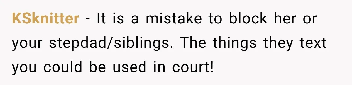 KSknitter − It is a mistake to block her or your stepdad/siblings. The things they text you could be used in court!