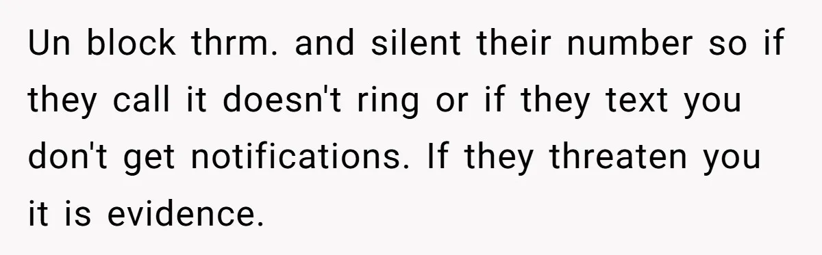 Un block thrm. and silent their number so if they call it doesn't ring or if they text you don't get notifications. If they threaten you it is evidence.