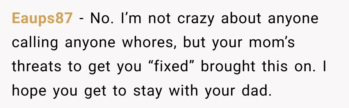 Eaups87 − No. I’m not crazy about anyone calling anyone whores, but your mom’s threats to get you “fixed” brought this on. I hope you get to stay with your...