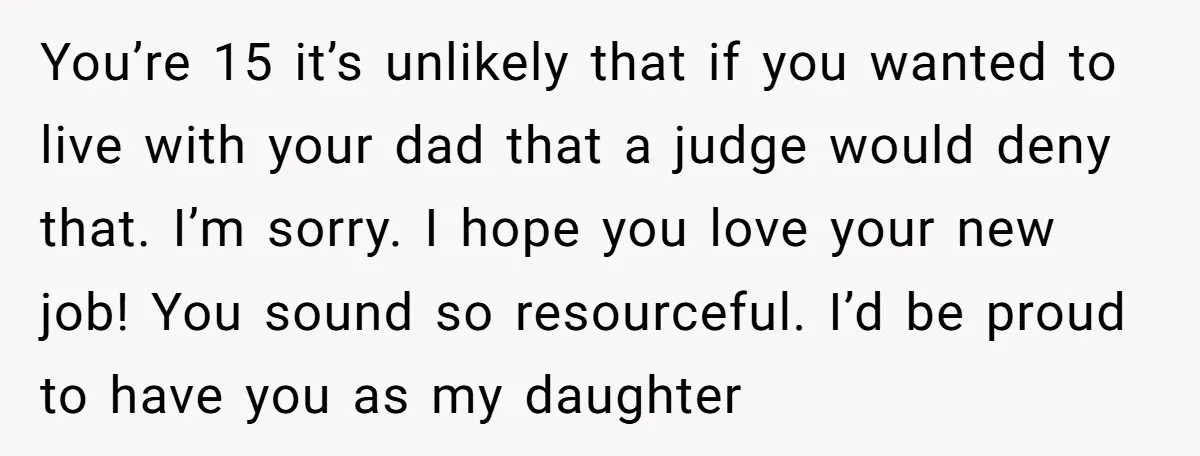 You’re 15 it’s unlikely that if you wanted to live with your dad that a judge would deny that. I’m sorry. I hope you love your new job! You sound...