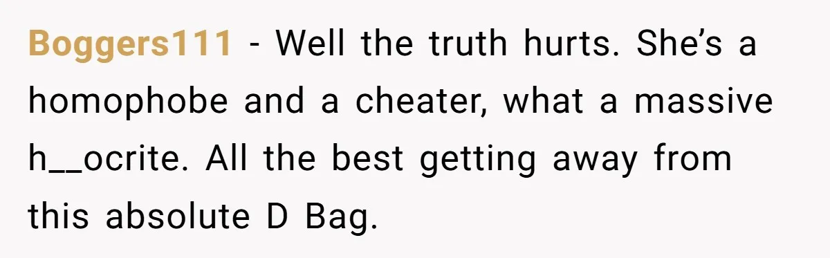 Boggers111 − Well the truth hurts. She’s a homophobe and a cheater, what a massive h__ocrite. All the best getting away from this absolute D Bag.