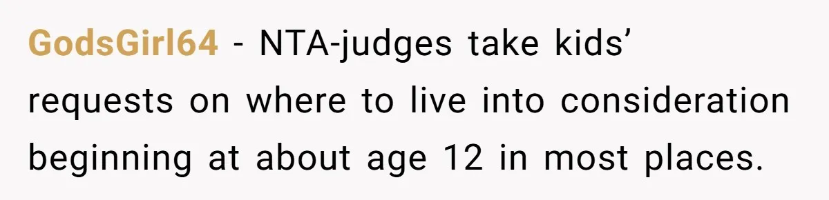 GodsGirl64 − NTA-judges take kids’ requests on where to live into consideration beginning at about age 12 in most places.