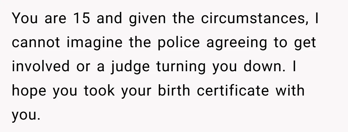 You are 15 and given the circumstances, I cannot imagine the police agreeing to get involved or a judge turning you down. I hope you took your birth certificate with...