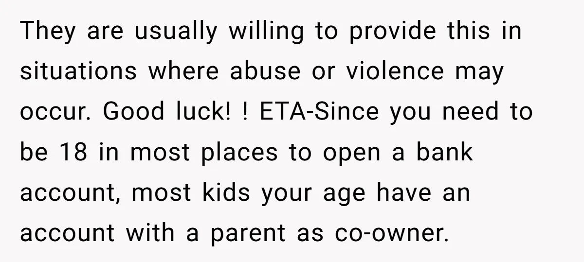 They are usually willing to provide this in situations where abuse or violence may occur. Good luck! ! ETA-Since you need to be 18 in most places to open a...