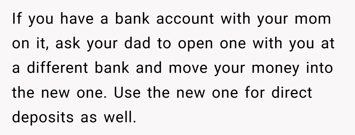 If you have a bank account with your mom on it, ask your dad to open one with you at a different bank and move your money into the new...