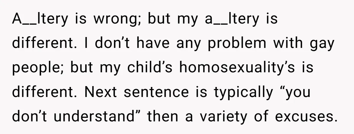 A__ltery is wrong; but my a__ltery is different. I don’t have any problem with gay people; but my child’s homosexuality’s is different. Next sentence is typically “you don’t understand” then...