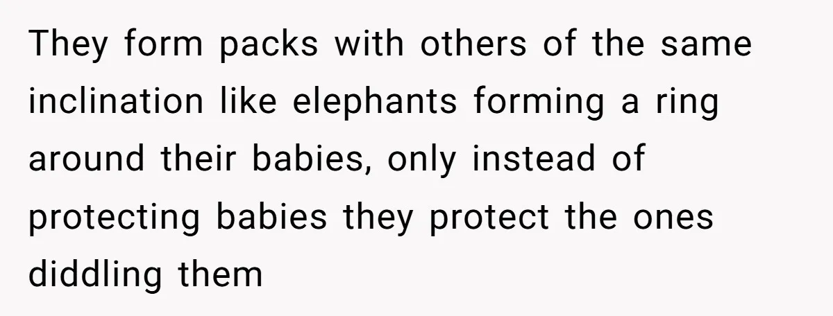 They form packs with others of the same inclination like elephants forming a ring around their babies, only instead of protecting babies they protect the ones diddling them