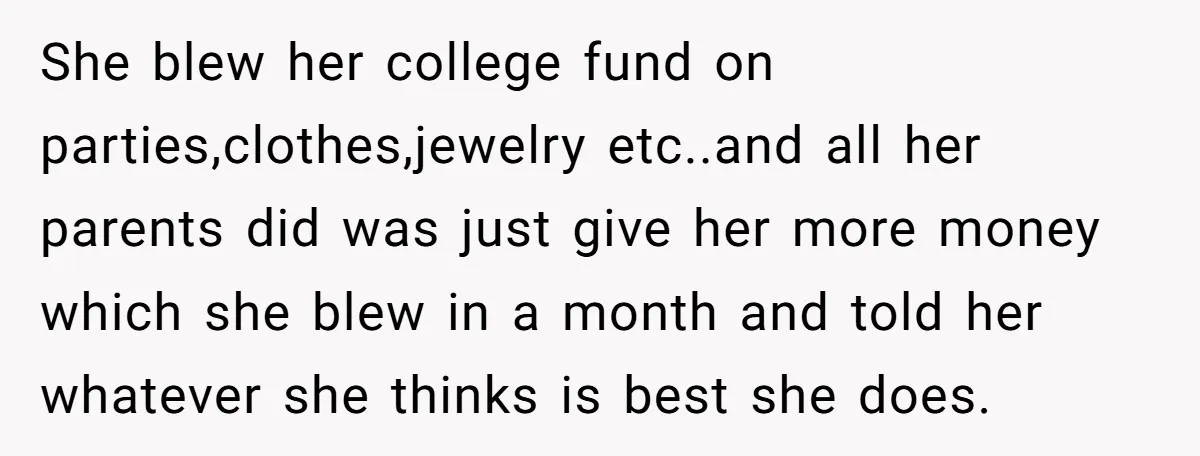 She blew her college fund on parties,clothes,jewelry etc..and all her parents did was just give her more money which she blew in a month and told her whatever she thinks...