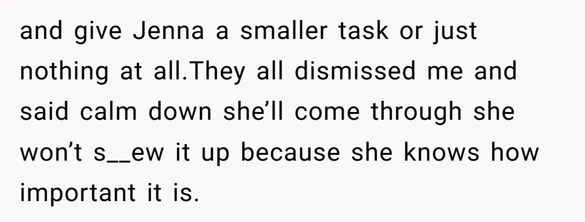 and give Jenna a smaller task or just nothing at all.They all dismissed me and said calm down she’ll come through she won’t s__ew it up because she knows how...