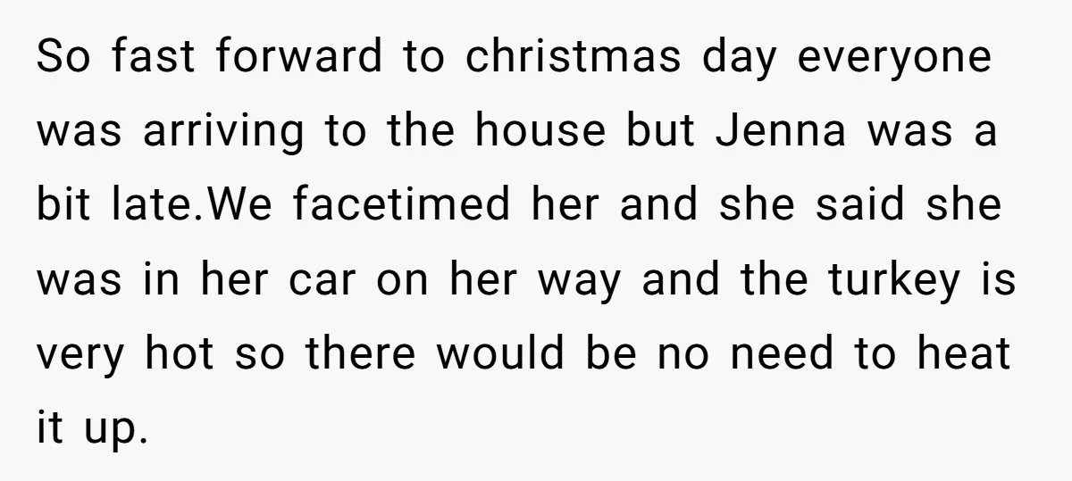 So fast forward to christmas day everyone was arriving to the house but Jenna was a bit late.We facetimed her and she said she was in her car on her...