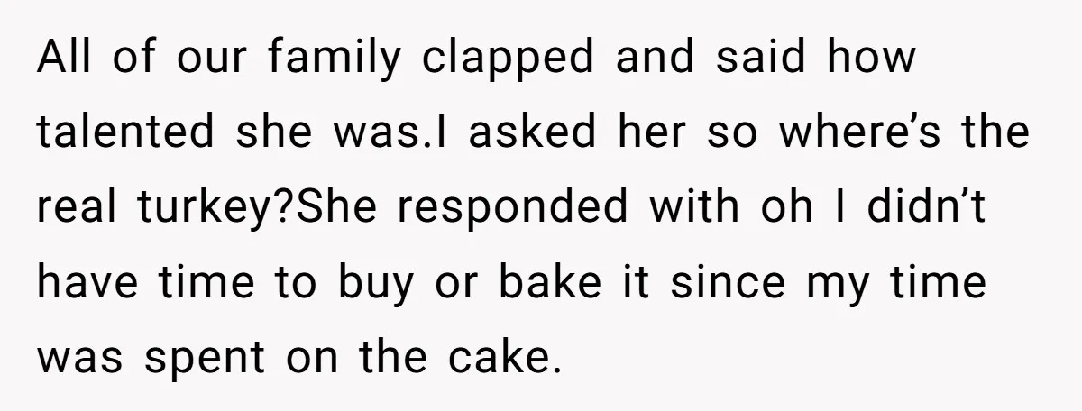 All of our family clapped and said how talented she was.I asked her so where’s the real turkey?She responded with oh I didn’t have time to buy or bake it...