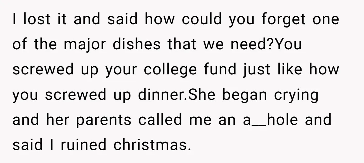 I lost it and said how could you forget one of the major dishes that we need?You screwed up your college fund just like how you screwed up dinner.She began...