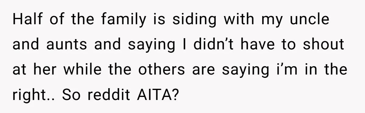 Half of the family is siding with my uncle and aunts and saying I didn’t have to shout at her while the others are saying i’m in the right.. So...