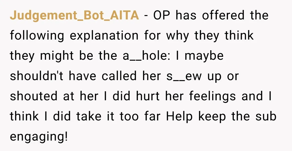 Judgement_Bot_AITA − OP has offered the following explanation for why they think they might be the a__hole: I maybe shouldn't have called her s__ew up or shouted at her I...