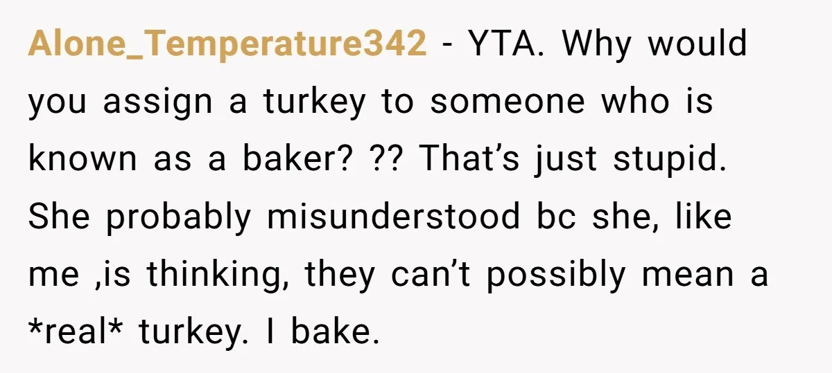 Alone_Temperature342 − YTA. Why would you assign a turkey to someone who is known as a baker? ?? That’s just stupid. She probably misunderstood bc she, like me ,is thinking,...