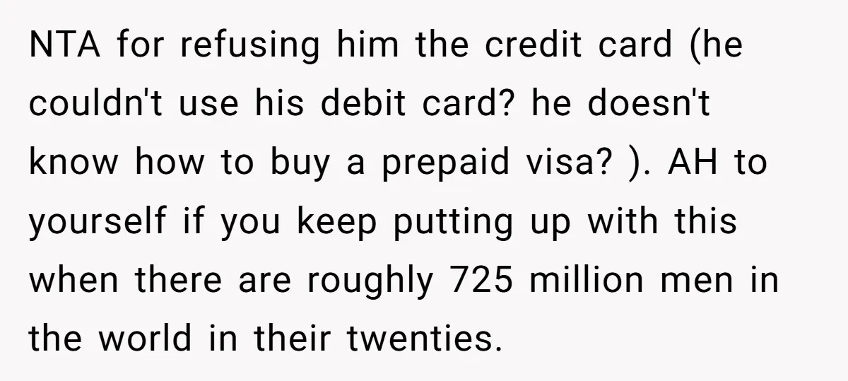 NTA for refusing him the credit card (he couldn't use his debit card? he doesn't know how to buy a prepaid visa? ). AH to yourself if you keep putting...
