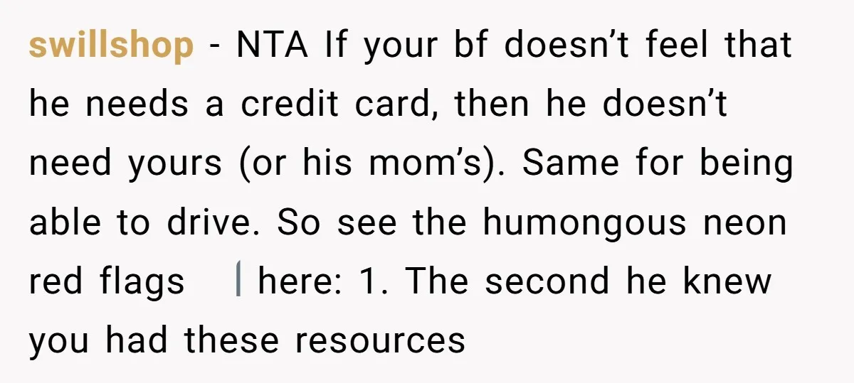 swillshop − NTA If your bf doesn’t feel that he needs a credit card, then he doesn’t need yours (or his mom’s). Same for being able to drive. So see...