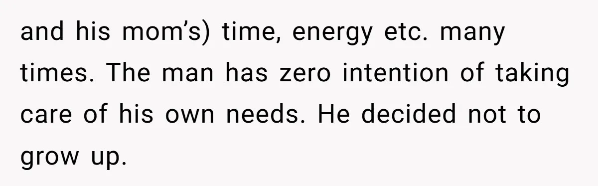 and his mom’s) time, energy etc. many times. The man has zero intention of taking care of his own needs. He decided not to grow up.