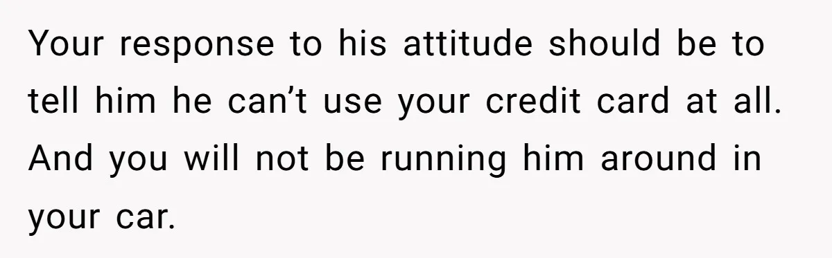 Your response to his attitude should be to tell him he can’t use your credit card at all. And you will not be running him around in your car.