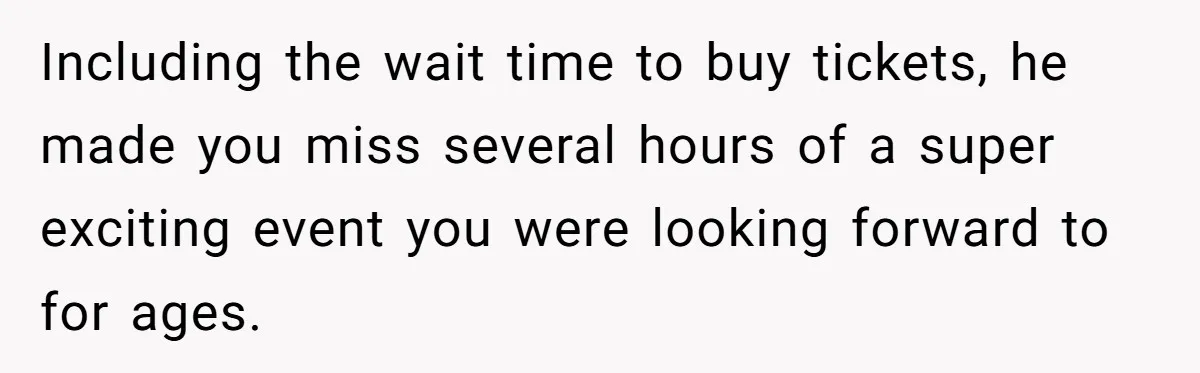 Including the wait time to buy tickets, he made you miss several hours of a super exciting event you were looking forward to for ages.