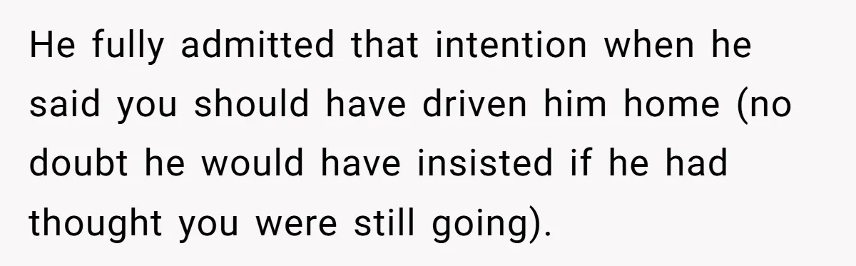 He fully admitted that intention when he said you should have driven him home (no doubt he would have insisted if he had thought you were still going).