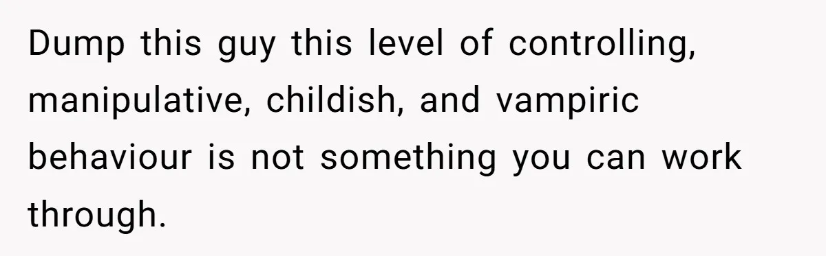Dump this guy this level of controlling, manipulative, childish, and vampiric behaviour is not something you can work through.