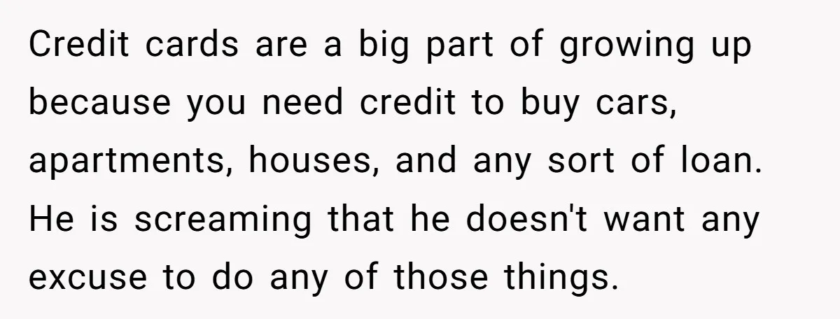 Credit cards are a big part of growing up because you need credit to buy cars, apartments, houses, and any sort of loan. He is screaming that he doesn't want...