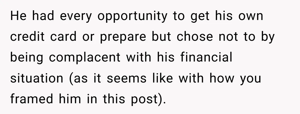 He had every opportunity to get his own credit card or prepare but chose not to by being complacent with his financial situation (as it seems like with how you...