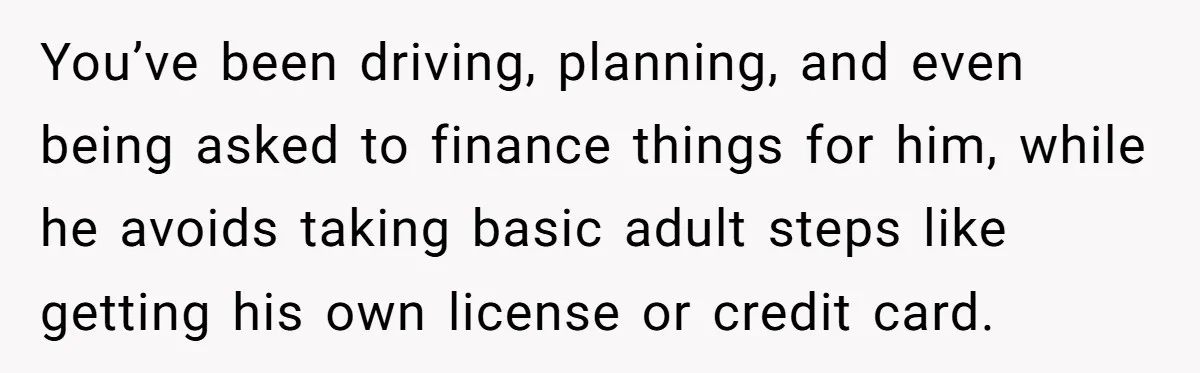 You’ve been driving, planning, and even being asked to finance things for him, while he avoids taking basic adult steps like getting his own license or credit card.