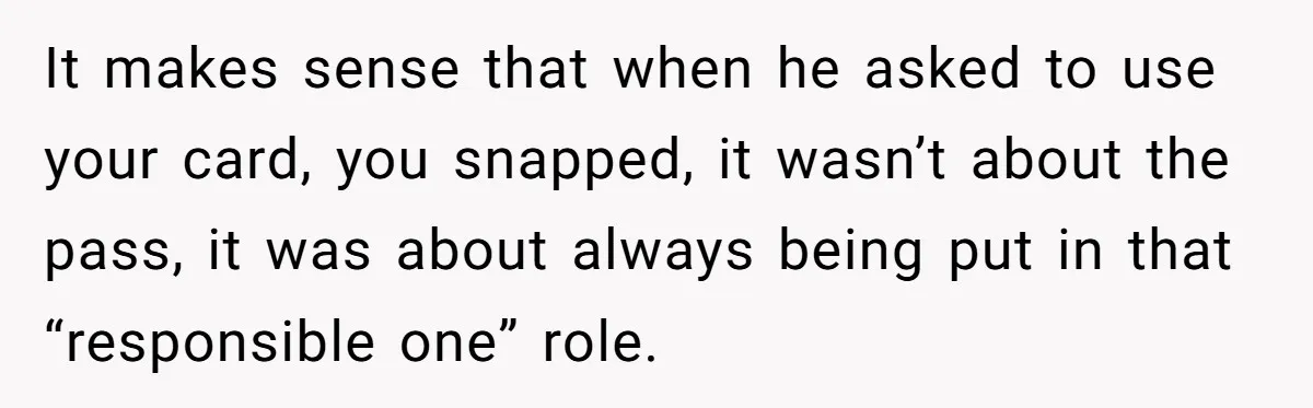 It makes sense that when he asked to use your card, you snapped, it wasn’t about the pass, it was about always being put in that “responsible one” role.