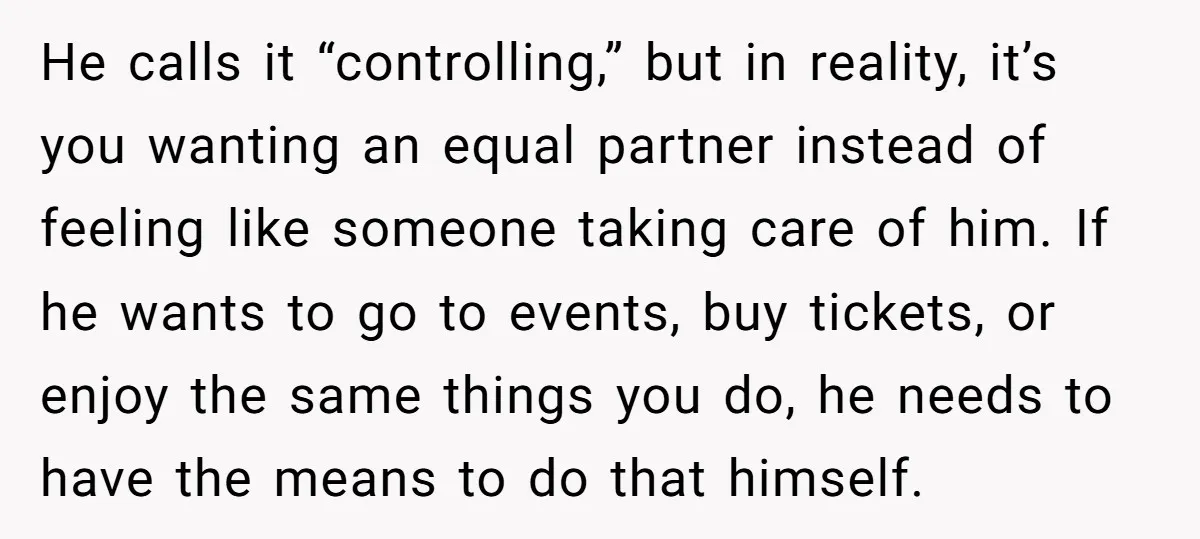 He calls it “controlling,” but in reality, it’s you wanting an equal partner instead of feeling like someone taking care of him. If he wants to go to events, buy...