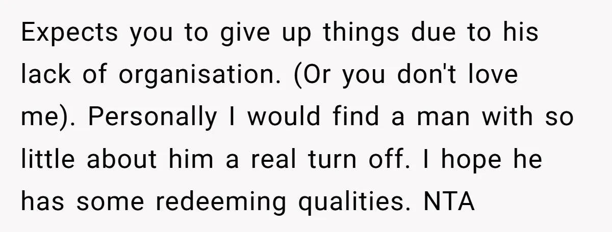 Expects you to give up things due to his lack of organisation. (Or you don't love me). Personally I would find a man with so little about him a real...