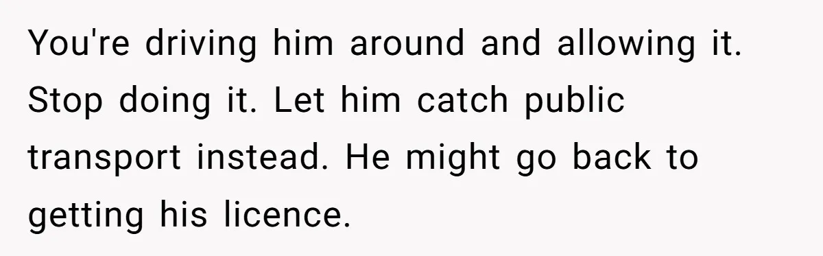 You're driving him around and allowing it. Stop doing it. Let him catch public transport instead. He might go back to getting his licence.