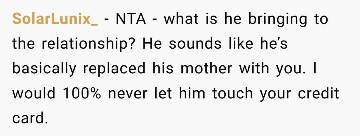 SolarLunix_ − NTA - what is he bringing to the relationship? He sounds like he’s basically replaced his mother with you. I would 100% never let him touch your credit...