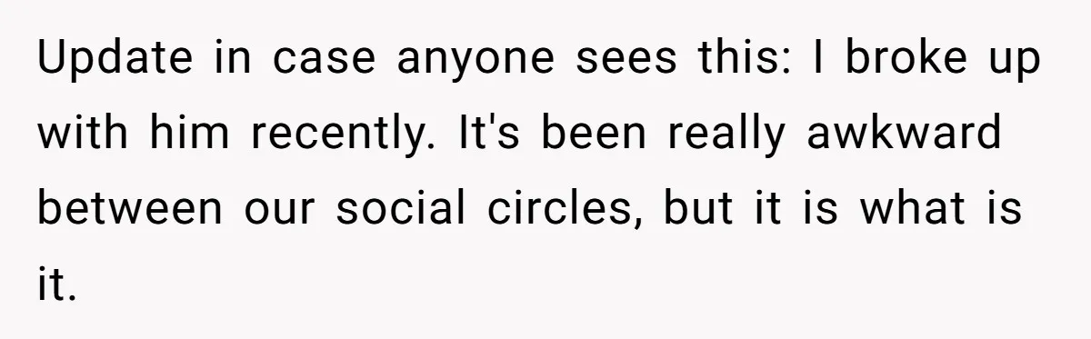 Update in case anyone sees this: I broke up with him recently. It's been really awkward between our social circles, but it is what is it.