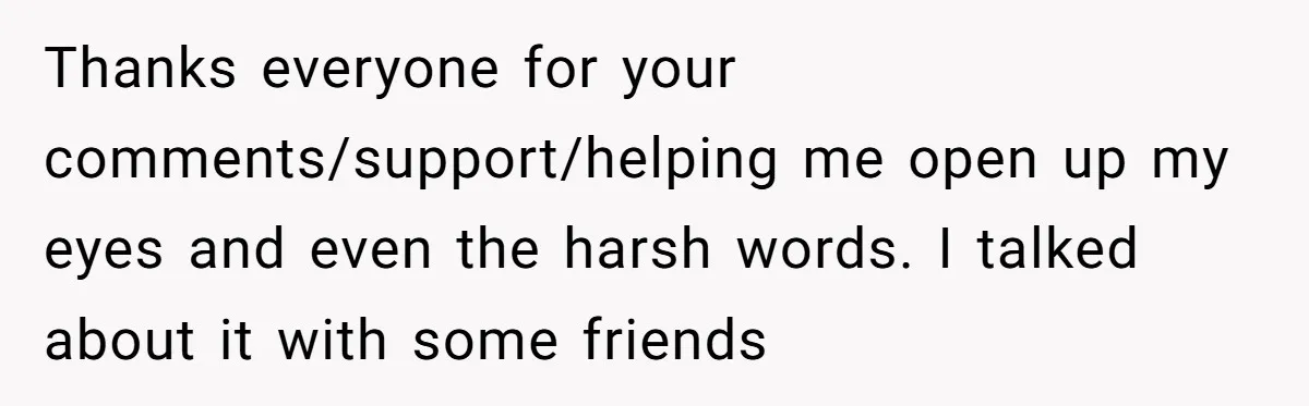 Thanks everyone for your comments/support/helping me open up my eyes and even the harsh words. I talked about it with some friends