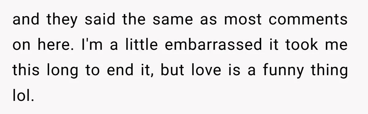 and they said the same as most comments on here. I'm a little embarrassed it took me this long to end it, but love is a funny thing lol.