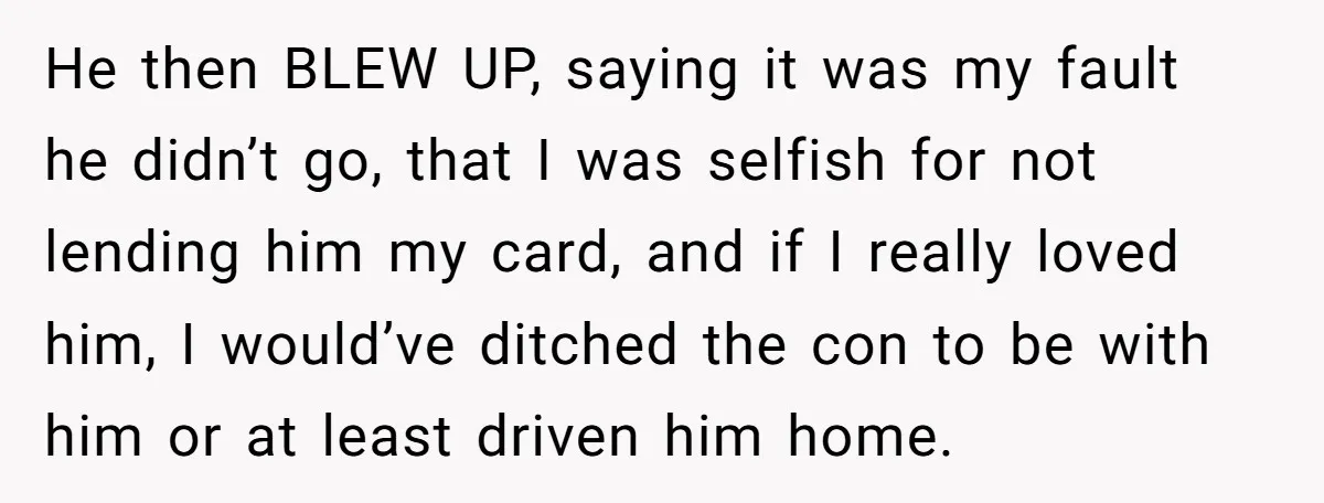 He then BLEW UP, saying it was my fault he didn’t go, that I was selfish for not lending him my card, and if I really loved him, I would’ve...