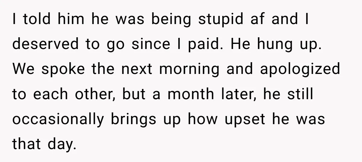 I told him he was being stupid af and I deserved to go since I paid. He hung up. We spoke the next morning and apologized to each other, but...