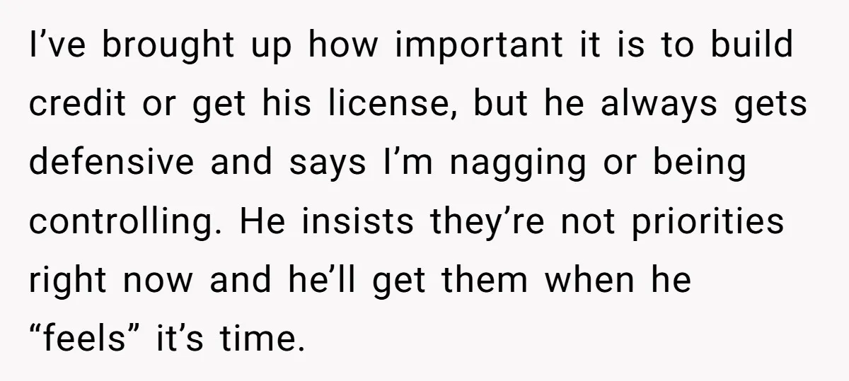I’ve brought up how important it is to build credit or get his license, but he always gets defensive and says I’m nagging or being controlling. He insists they’re not...
