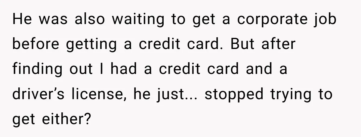 He was also waiting to get a corporate job before getting a credit card. But after finding out I had a credit card and a driver’s license, he just... stopped...