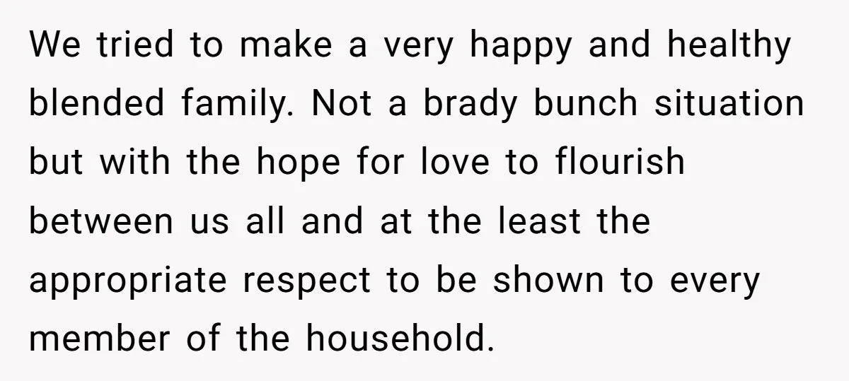 We tried to make a very happy and healthy blended family. Not a brady bunch situation but with the hope for love to flourish between us all and at the...
