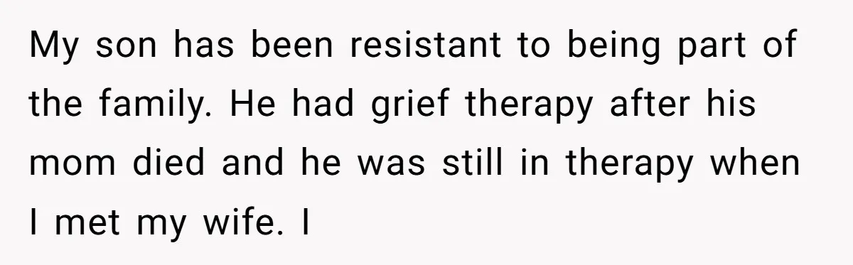 My son has been resistant to being part of the family. He had grief therapy after his mom died and he was still in therapy when I met my wife....