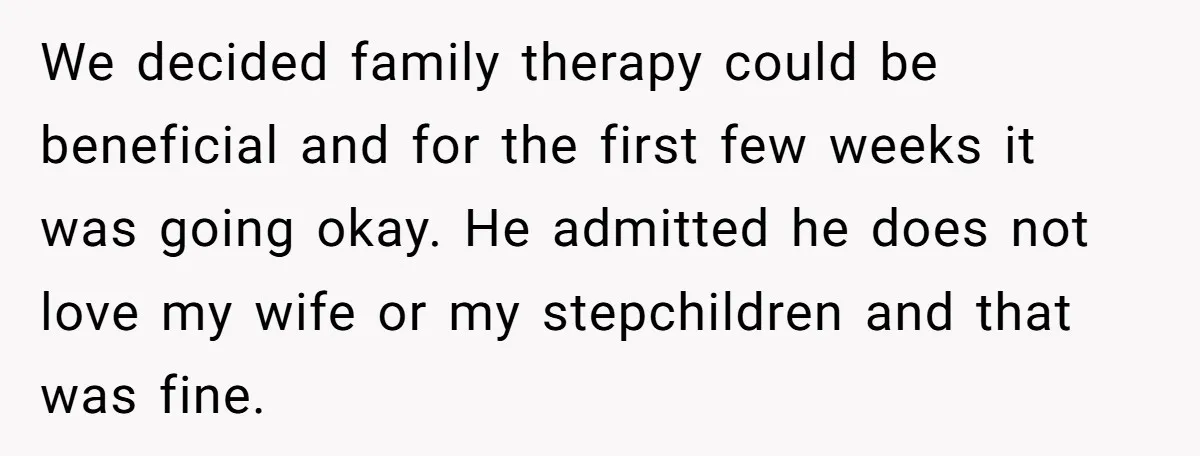 We decided family therapy could be beneficial and for the first few weeks it was going okay. He admitted he does not love my wife or my stepchildren and that...