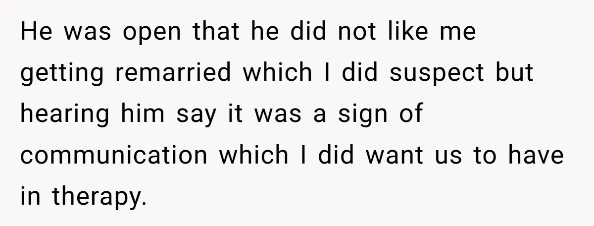 He was open that he did not like me getting remarried which I did suspect but hearing him say it was a sign of communication which I did want us...