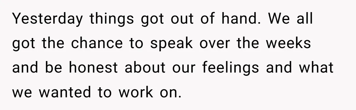 Yesterday things got out of hand. We all got the chance to speak over the weeks and be honest about our feelings and what we wanted to work on.