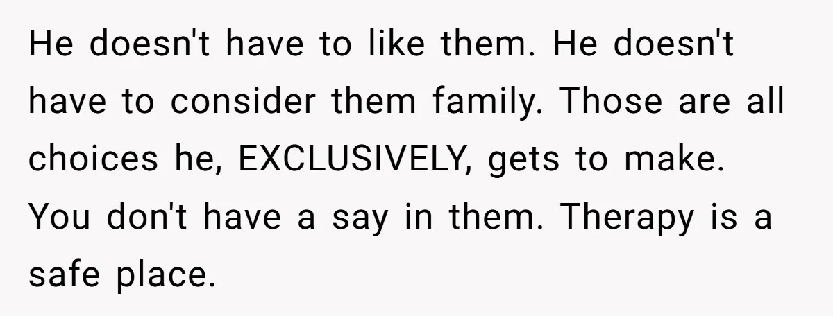 He doesn't have to like them. He doesn't have to consider them family. Those are all choices he, EXCLUSIVELY, gets to make. You don't have a say in them. Therapy...