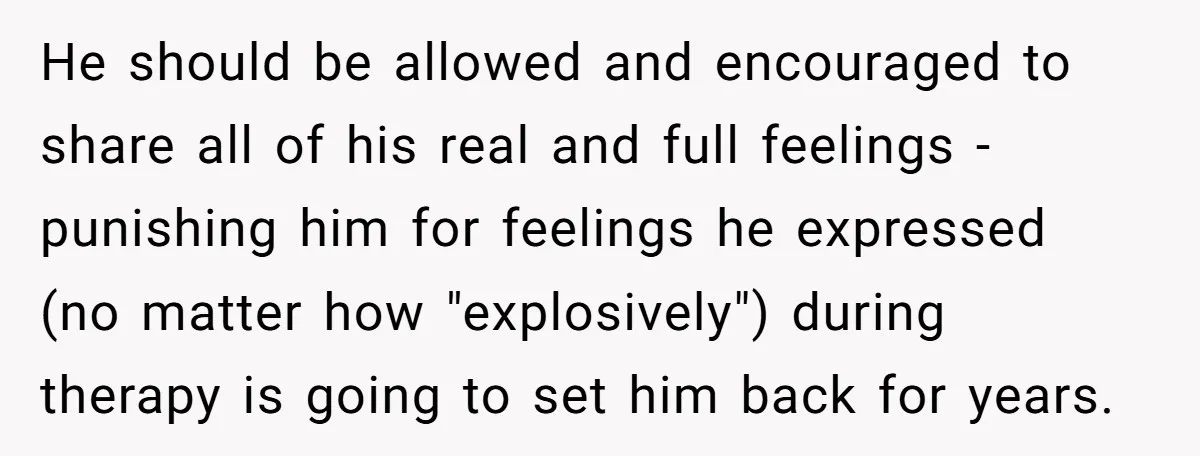 He should be allowed and encouraged to share all of his real and full feelings - punishing him for feelings he expressed (no matter how "explosively") during therapy is going...