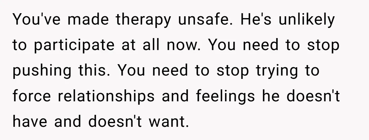 You've made therapy unsafe. He's unlikely to participate at all now. You need to stop pushing this. You need to stop trying to force relationships and feelings he doesn't have...