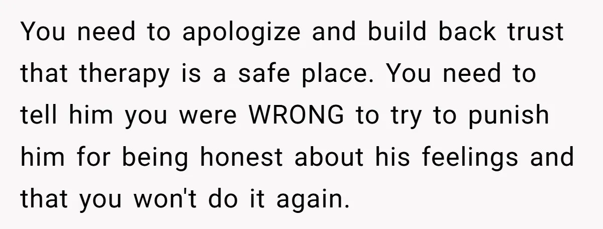 You need to apologize and build back trust that therapy is a safe place. You need to tell him you were WRONG to try to punish him for being honest...